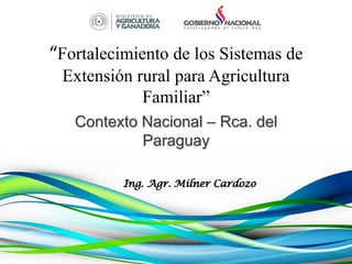 “Fortalecimiento de los Sistemas de
Extensión rural para Agricultura
Familiar”
Contexto Nacional – Rca. del
Paraguay
Ing. Agr. Milner Cardozo
 