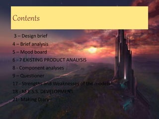 Contents
3 – Design brief
4 – Brief analysis
5 – Mood board
6 - 7 EXISTING PRODUCT ANALYSIS
8 - Component analyses
9 – Questioner
17 - Strengths and Weaknesses of the models
18 - M.E.S.S. DEVELOPMENT
21- Making Diary
 