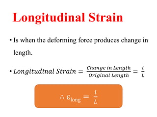 Longitudinal Strain
• Is when the deforming force produces change in
length.
• 𝐿𝑜𝑛𝑔𝑖𝑡𝑢𝑑𝑖𝑛𝑎𝑙 𝑆𝑡𝑟𝑎𝑖𝑛 =
𝐶ℎ𝑎𝑛𝑔𝑒 𝑖𝑛 𝐿𝑒𝑛𝑔𝑡ℎ
𝑂𝑟𝑖𝑔𝑖𝑛𝑎𝑙 𝐿𝑒𝑛𝑔𝑡ℎ
=
𝑙
𝐿
∴ long =
𝑙
𝐿
 