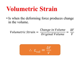 Volumetric Strain
• Is when the deforming force produces change
in the volume.
𝑉𝑜𝑙𝑢𝑚𝑒𝑡𝑟𝑖𝑐 𝑆𝑡𝑟𝑎𝑖𝑛 =
𝐶ℎ𝑎𝑛𝑔𝑒 𝑖𝑛 𝑉𝑜𝑙𝑢𝑚𝑒
𝑂𝑟𝑖𝑔𝑖𝑛𝑎𝑙 𝑉𝑜𝑙𝑢𝑚𝑒
=
∆𝑉
𝑉
∴ vol =
∆𝑉
𝑉
 