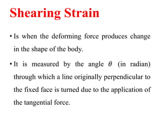 Shearing Strain
• Is when the deforming force produces change
in the shape of the body.
• It is measured by the angle 𝜃 (in radian)
through which a line originally perpendicular to
the fixed face is turned due to the application of
the tangential force.
 