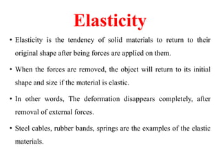 Elasticity
• Elasticity is the tendency of solid materials to return to their
original shape after being forces are applied on them.
• When the forces are removed, the object will return to its initial
shape and size if the material is elastic.
• In other words, The deformation disappears completely, after
removal of external forces.
• Steel cables, rubber bands, springs are the examples of the elastic
materials.
 