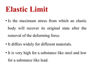 Elastic Limit
• Is the maximum stress from which an elastic
body will recover its original state after the
removal of the deforming force.
• It differs widely for different materials.
• It is very high for a substance like steel and low
for a substance like lead.
 