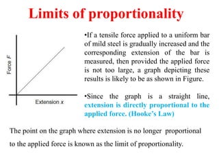 Limits of proportionality
•If a tensile force applied to a uniform bar
of mild steel is gradually increased and the
corresponding extension of the bar is
measured, then provided the applied force
is not too large, a graph depicting these
results is likely to be as shown in Figure.
•Since the graph is a straight line,
extension is directly proportional to the
applied force. (Hooke’s Law)
The point on the graph where extension is no longer proportional
to the applied force is known as the limit of proportionality.
 