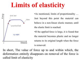 Limits of elasticity
•As mentioned, limits of proportionality …
Just beyond this point the material can
behave in a non-linear elastic manner, until
the elastic limit is reached.
•If the applied force is large, it is found that
the material becomes plastic and no longer
returns to its original length when the force
is removed.
In short, The value of force up to and within which, the
deformation entirely disappears on removal of the force is
called limit of elasticity
 