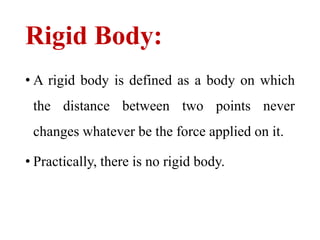 Rigid Body:
• A rigid body is defined as a body on which
the distance between two points never
changes whatever be the force applied on it.
• Practically, there is no rigid body.
 