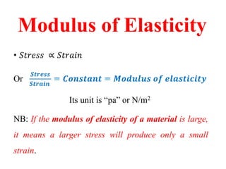 Modulus of Elasticity
• 𝑆𝑡𝑟𝑒𝑠𝑠 ∝ 𝑆𝑡𝑟𝑎𝑖𝑛
Or
𝑺𝒕𝒓𝒆𝒔𝒔
𝑺𝒕𝒓𝒂𝒊𝒏
= 𝑪𝒐𝒏𝒔𝒕𝒂𝒏𝒕 = 𝑴𝒐𝒅𝒖𝒍𝒖𝒔 𝒐𝒇 𝒆𝒍𝒂𝒔𝒕𝒊𝒄𝒊𝒕𝒚
Its unit is “pa” or N/m2
NB: If the modulus of elasticity of a material is large,
it means a larger stress will produce only a small
strain.
 
