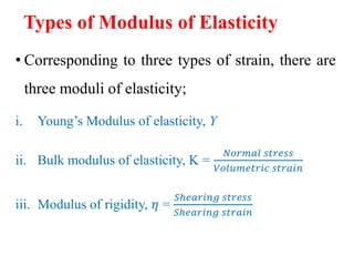 Types of Modulus of Elasticity
• Corresponding to three types of strain, there are
three moduli of elasticity;
i. Young’s Modulus of elasticity, Y
ii. Bulk modulus of elasticity, K =
𝑁𝑜𝑟𝑚𝑎𝑙 𝑠𝑡𝑟𝑒𝑠𝑠
𝑉𝑜𝑙𝑢𝑚𝑒𝑡𝑟𝑖𝑐 𝑠𝑡𝑟𝑎𝑖𝑛
iii. Modulus of rigidity, 𝜂 =
𝑆ℎ𝑒𝑎𝑟𝑖𝑛𝑔 𝑠𝑡𝑟𝑒𝑠𝑠
𝑆ℎ𝑒𝑎𝑟𝑖𝑛𝑔 𝑠𝑡𝑟𝑎𝑖𝑛
 