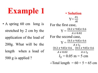 Example 1
• A spring 60 cm long is
stretched by 2 cm by the
application of the load of
200g. What will be the
length when a load of
500 g is applied ?
• Solution
Y=
𝐹𝐿
𝐴𝑙
For the first case,
Y =
0.2 𝑥 9.8 𝑥 0.6
𝐴 𝑥 0.02
For the second case,
Y =
0.5 𝑥 9.8 𝑥 0.6
𝐴 𝑥 𝑙2
0.2 𝑥 9.8 𝑥 0.6
𝐴 𝑥 0.02
=
0.5 𝑥 9.8 𝑥 0.6
𝐴 𝑥 𝑙2
𝑙2 = 0.05 m = 5 cm
∴Total length = 60 + 5 = 65 cm
 