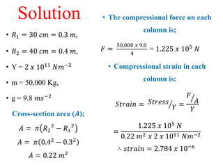 Solution
• 𝑅1 = 30 𝑐𝑚 = 0.3 𝑚,
• 𝑅2 = 40 𝑐𝑚 = 0.4 𝑚,
• Y = 2 𝑥 1011 𝑁𝑚−2
• m = 50,000 Kg,
• g = 9.8 𝑚𝑠−2
Cross-section area (𝑨);
𝐴 = 𝜋 𝑅2
2
− 𝑅1
2
𝐴 = 𝜋 0.42 − 0.32
𝐴 = 0.22 𝑚2
• The compressional force on each
column is;
𝐹 =
50,000 𝑥 9.8
4
= 1.225 𝑥 105
𝑁
• Compressional strain in each
column is:
𝑆𝑡𝑟𝑎𝑖𝑛 = 𝑆𝑡𝑟𝑒𝑠𝑠
𝑌 =
𝐹
𝐴
𝑌
=
1.225 𝑥 105 𝑁
0.22 𝑚2 𝑥 2 𝑥 1011 𝑁𝑚−2
∴ 𝑠𝑡𝑟𝑎𝑖𝑛 = 2.784 𝑥 10−6
 