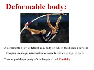 Deformable body:
A deformable body is defined as a body on which the distance between
two points changes under action of some forces when applied on it.
The study of the property of this body is called Elasticity
 