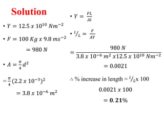 Solution
• 𝑌 = 12.5 𝑥 1010
𝑁𝑚−2
• 𝐹 = 100 𝐾𝑔 𝑥 9.8 𝑚𝑠−2
= 980 𝑁
• 𝐴 =
𝜋
4
𝑑2
=
𝜋
4
(2.2 𝑥 10−3
)2
= 3.8 𝑥 10−6 𝑚2
• 𝑌 =
𝐹𝐿
𝐴𝑙
• 𝑙
𝐿 =
𝐹
𝐴𝑌
=
980 𝑁
3.8 𝑥 10−6 𝑚2 𝑥12.5 𝑥 1010 𝑁𝑚−2
= 0.0021
∴ % increase in length = 𝑙
𝐿x 100
0.0021 𝑥 100
= 𝟎. 𝟐𝟏%
 