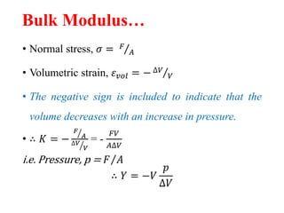 Bulk Modulus…
• Normal stress, 𝜎 = 𝐹
𝐴
• Volumetric strain, 𝜀 𝑣𝑜𝑙 = − ∆𝑉
𝑉
• The negative sign is included to indicate that the
volume decreases with an increase in pressure.
• ∴ 𝐾 = −
𝐹
𝐴
∆𝑉
𝑉
= -
𝐹𝑉
𝐴∆𝑉
i.e. Pressure, p = 𝐹 𝐴
∴ 𝑌 = −𝑉
𝑝
∆𝑉
 