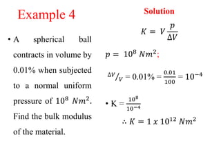 Example 4
• A spherical ball
contracts in volume by
0.01% when subjected
to a normal uniform
pressure of 108 𝑁𝑚2.
Find the bulk modulus
of the material.
Solution
𝐾 = 𝑉
𝑝
∆𝑉
𝑝 = 108
𝑁𝑚2
;
∆𝑉
𝑉 = 0.01% =
0.01
100
= 10−4
• K =
108
10−4
∴ 𝐾 = 1 𝑥 1012 𝑁𝑚2
 