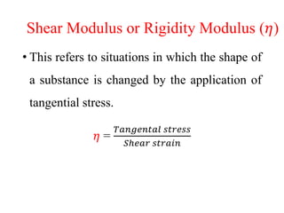 Shear Modulus or Rigidity Modulus (𝜂)
• This refers to situations in which the shape of
a substance is changed by the application of
tangential stress.
𝜂 =
𝑇𝑎𝑛𝑔𝑒𝑛𝑡𝑎𝑙 𝑠𝑡𝑟𝑒𝑠𝑠
𝑆ℎ𝑒𝑎𝑟 𝑠𝑡𝑟𝑎𝑖𝑛
 