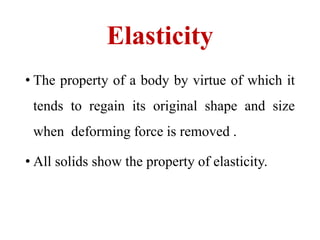Elasticity
• The property of a body by virtue of which it
tends to regain its original shape and size
when deforming force is removed .
• All solids show the property of elasticity.
 