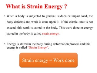 • When a body is subjected to gradual, sudden or impact load, the
body deforms and work is done upon it. If the elastic limit is not
exceed, this work is stored in the body. This work done or energy
stored in the body is called strain energy.
• Energy is stored in the body during deformation process and this
energy is called “Strain Energy”.
What is Strain Energy ?
Strain energy = Work done
 