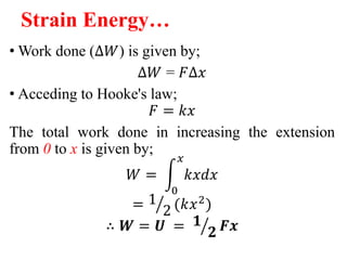 Strain Energy…
• Work done (∆𝑊) is given by;
∆𝑊 = 𝐹∆𝑥
• Acceding to Hooke's law;
𝐹 = 𝑘𝑥
The total work done in increasing the extension
from 0 to x is given by;
𝑊 =
0
𝑥
𝑘𝑥𝑑𝑥
= 1
2 (𝑘𝑥2
)
∴ 𝑾 = 𝑼 = 𝟏
𝟐 𝑭𝒙
 