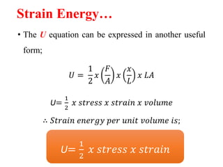 Strain Energy…
• The U equation can be expressed in another useful
form;
𝑈 =
1
2
𝑥
𝐹
𝐴
𝑥
𝑥
𝐿
𝑥 𝐿𝐴
U=
1
2
𝑥 𝑠𝑡𝑟𝑒𝑠𝑠 𝑥 𝑠𝑡𝑟𝑎𝑖𝑛 𝑥 𝑣𝑜𝑙𝑢𝑚𝑒
∴ 𝑆𝑡𝑟𝑎𝑖𝑛 𝑒𝑛𝑒𝑟𝑔𝑦 𝑝𝑒𝑟 𝑢𝑛𝑖𝑡 𝑣𝑜𝑙𝑢𝑚𝑒 𝑖𝑠;
U=
1
2
𝑥 𝑠𝑡𝑟𝑒𝑠𝑠 𝑥 𝑠𝑡𝑟𝑎𝑖𝑛
 