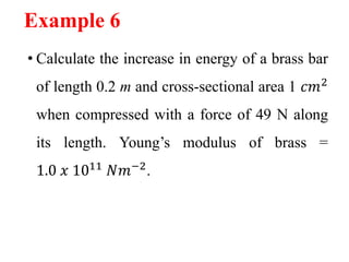 Example 6
• Calculate the increase in energy of a brass bar
of length 0.2 m and cross-sectional area 1 𝑐𝑚2
when compressed with a force of 49 N along
its length. Young’s modulus of brass =
1.0 𝑥 1011
𝑁𝑚−2
.
 