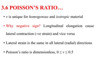 • ν is unique for homogenous and isotropic material
• Why negative sign? Longitudinal elongation cause
lateral contraction (-ve strain) and vice versa
• Lateral strain is the same in all lateral (radial) directions
• Poisson’s ratio is dimensionless, 0 ≤ ν ≤ 0.5
3.6 POISSON’S RATIO…
 