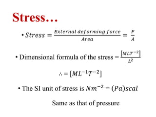 Stress…
• 𝑆𝑡𝑟𝑒𝑠𝑠 =
𝐸𝑥𝑡𝑒𝑟𝑛𝑎𝑙 𝑑𝑒𝑓𝑜𝑟𝑚𝑖𝑛𝑔 𝑓𝑜𝑟𝑐𝑒
𝐴𝑟𝑒𝑎
=
𝐹
𝐴
• Dimensional formula of the stress =
𝑀𝐿𝑇−2
𝐿2
∴ = 𝑀𝐿−1
𝑇−2
• The SI unit of stress is 𝑁𝑚−2
= 𝑃𝑎 𝑠𝑐𝑎𝑙
Same as that of pressure
 
