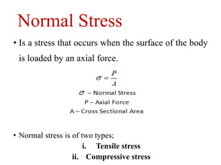 Normal Stress
• Is a stress that occurs when the surface of the body
is loaded by an axial force.
• Normal stress is of two types;
i. Tensile stress
ii. Compressive stress
 