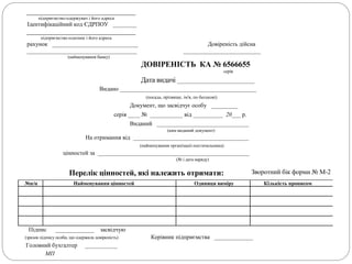 _________________________________
підприємство-одержувач і його адреса
Ідентифікаційний код ЄДРПОУ ________
_________________________________
підприємство-платник і його адреса
рахунок _____________________________ Довіреність дійсна
_____________________________________ __________________________
(найменування банку)
ДОВІРЕНІСТЬ КА № 6566655
серія
Дата видачі __________________________
Видано ______________________________________________
(посада, прізвище, ім'я, по батькові)
Документ, що засвідчує особу _________
серія ____ № ___________ від __________ 20___ р.
Виданий _______________________________
(ким виданий документ)
На отримання від _______________________________________
(найменування організаціі-постачальника)
цінностей за ___________________________________________________
(№ і дата наряду)
Перелік цінностей, які належить отримати: Зворотний бік форми № М-2
№п/п Найменування цінностей Одиниця виміру Кількість прописом
Підпис _____________ засвідчую
(зразок підпису особи, що одержала довіреність) Керівник підприємства _____________
Головний бухгалтер ___________
МП
 