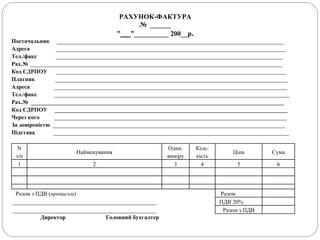 РАХУНОК-ФАКТУРА
№ ______
”___”__________ 200__p.
Постачальник _______________________________________________________________________________
Адреса ________________________________________________________________________________
Тел./факс _______________________________________________________________________________
Рах.№ ________________________________________________________________________________________
Код ЄДРПОУ ________________________________________________________________________________
Платник _________________________________________________________________________________
Адреса _________________________________________________________________________________
Тел./факс __________________________________________________________________________________
Рах.№ ________________________________________________________________________________________
Код ЄДРПОУ _________________________________________________________________________________
Через кого _________________________________________________________________________________
За довіреністю _________________________________________________________________________________
Підстава __________________________________________________________________________________
N
з/п
Найменування
Один.
виміру
Кіль-
кість
Ціна Сума
1 2 3 4 5 6
Разом з ПДВ (прописом) Разом
__________________________________________________ ПДВ 20%
__________________________________________________ Разом з ПДВ
Директор Головний бухгалтер
 