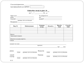 Сільгосппідприємство __________________________
Ідентифікаційний код ЄДРПОУ
ТОВАРНА НАКЛАДНА № __
від "___" ____________ 20__ р.
Через кого ________________________
Кому _____________________________
Платник __________________________
прізвище, ім'я та по батькові
Відправник _______________________
За довіреністю ____________________
від ______________________________
виданої __________________________
Пор. № Найменування
Одиниця
виміру
Кількість
Ціна без
ПДВ
Сума без
ПДВ
Всього
Транспортні витрати
Податок на додану вартість
Разом
Відпущено на суму ___________________________________________________________________
прописом
_______________________________________________________________________ грн. ____ коп.
Керівник _____
підпис
____________________
прізвище, ім'я та по батькові
Відпустив _____
підпис
____________________
прізвище, ім'я та по батькові
Головний
бухгалтер _____
підпис
____________________
прізвище, ім'я та по батькові
Отримав _____
підпис
_____________________
прізвище, ім'я та по батькові
М. П.
 