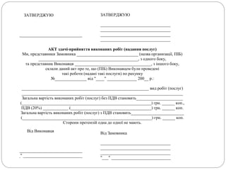 ЗАТВЕРДЖУЮ
_________________________________
ЗАТВЕРДЖУЮ
_________________________________
_________________________________
_________________________________
_________________________________
АКТ здачі-прийняття виконаних робіт (надання послуг)
Ми, представники Замовника _____________________________ (назва организації, ПІБ)
_______________________________________________, з одного боку,
та представник Виконавця ____________________________________, з іншого боку,
склали даний акт про те, що (ПІБ) Виконавцем були проведені
такі роботи (надані такі послуги) по рахунку
№_______________ від "____" ______________ 200__ р.:
____________________________________________________________ вид робіт (послуг)
____________________________________________________________________________
Загальна вартість виконаних робіт (послуг) без ПДВ становить______________________
(_____________________________________________________________) грн. ______ коп.,
ПДВ (20%) ____________ (______________________________________) грн. ______ коп.
Загальна вартість виконаних робіт (послуг) з ПДВ становить_________________________
(_____________________________________________________________) грн. ______ коп.
Сторони претензій одна до одної не мають.
Від Виконавця
_________________________________
"___" ____________________________
Від Замовника
_________________________________
_________________________________
_________________________________
"___" ____________________________
 