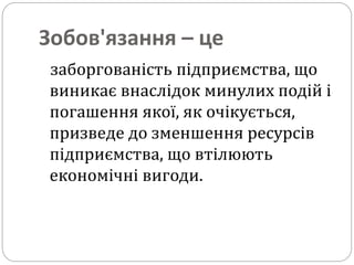 Зобов'язання – це
заборгованість підприємства, що
виникає внаслідок минулих подій і
погашення якої, як очікується,
призведе до зменшення ресурсів
підприємства, що втілюють
економічні вигоди.
 
