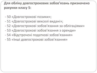 Для обліку довгострокових зобов’язань призначено
рахунки класу 5:
- 50 «Довгострокові позики»;
- 51 «Довгострокові векселі видані»;
- 52 «Довгострокові зобов’язання за облігаціями»
- 53 «Довгострокові зобов’язання з оренди»
- 54 «Відстрочені податкові зобов’язання»
- 55 «Інші довгострокові зобов’язання»
 