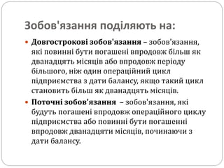 Зобов'язання поділяють на:
 Довгострокові зобов'язання – зобов'язання,
які повинні бути погашені впродовж більш як
дванадцять місяців або впродовж періоду
більшого, ніж один операційний цикл
підприємства з дати балансу, якщо такий цикл
становить більш як дванадцять місяців.
 Поточні зобов'язання – зобов'язання, які
будуть погашені впродовж операційного циклу
підприємства або повинні бути погашенні
впродовж дванадцяти місяців, починаючи з
дати балансу.
 