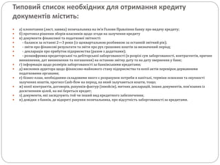 Типовий список необхідних для отримання кредиту
документів містить:
 а) клопотання (лист, заявка) позичальника на ім’я Голови Правління банку про видачу кредиту;
 б) протокол рішення зборів власників щодо згоди на залучення кредиту
 в) документи фінансової та податкової звітності:
 - баланси за останні 2—3 роки (із щоквартальною розбивкою за останній звітний рік);
 - звіти про фінансові результати та звіти про рух грошових коштів за визначений період;
 - декларація про прибуток підприємства (разом з додатками);
 - розшифровка кредиторської та дебіторської заборгованості (в розрізі сум заборгованості, контрагентів, причин
виникнення, дат виникнення та погашення) на останню звітну дату та на дату звернення у банк;
 г) інформація щодо розмірів заборгованості за банківськими кредитами;
 д) висновки аудитора щодо фінансово-майнового стану підприємства та копії актів перевірок державними
податковими органами;
 е) бізнес-план, необхідними складовими якого є розрахунок потреби в капіталі, терміни освоєння та окупності
залучених коштів, прогноз Cash-flow на період, на який залучаються кошти, тощо;
 ж) копії контрактів, договорів, рахунків-фактур (інвойсів), митних декларацій, інших документів, пов’язаних із
досягненням цілей, на які береться кредит;
 з) документи, які засвідчують той чи інший вид кредитного забезпечення;
 и) довідки з банків, де відкриті рахунки позичальника, про відсутність заборгованості за кредитами.
 