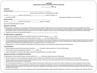 ДОГОВІР
процентної позики ( предметної або грошової)
“____” ____________ 200___р.
Сторони:
Позикодавець ___________________________________________________________________________
(повна назва юридичної чи ПІБ фізичної особи)
в особі ___________________, діючого на підставі___________________________, з однієї сторони, та
(посада та ПІБ) (статуту, довіреності, положення)
Позичальник____________________________________________________________________________
в особі ___________________, діючого на підставі _________________ з другої сторони,
уклали цей Договір про наступне:
Предмет договору.
Позикодавець в порядку та на умовах, визначених цим Договором, зобов'язується надати Позичальнику предмет позики (грошові кошти) в
розмірі визначеному цим Договором, а останній зобов'язується прийняти позику і повернути названу позику Позикодавцеві у визначений цим
Договором строк, а також сплатити проценти за весь термін надання позики у строк та розмірах, що обумовлені умовами цього Договору.
 Предметом позики по даному Договору є: ____________________________________________________
Розмір позики та процентів.
 Сума позики (вартість предмета позики) становить за цим Договором ___________ грн.
 Щомісячний розмір процентів за цим Договором складає ________% від розміру позики.
 Сплата процентів за цим Договором здійснюється щомісячно у безготівковій формі, платіжним дорученням шляхом переказу грошових коштів
на поточний рахунок Позичальника не пізніше 7 числа місяця, наступного за місяцем, в якому такі проценти повинні бути нараховані. Сплата
процентів за неповний календарний місяць не нараховується та не сплачується.
 Нарахування та сплата процентів здійснюються Позичальником самостійно без окремої вимоги Позикодавця.
Строк Позики.
 Строк надання позики Позичальнику становить _______ з моменту, що вказаний в п. 4.4. цього Договору.
 Остаточною датою повернення позики є “___” _____ 200__ р.
 Строк, вказаний у п.3.2 цього Договору, може бути продовжений за згодою Сторін.
Порядок надання та повернення Позики.
Позикодавець зобов’язаний надати позику протягом _______ з моменту підписання цього Договору
 Позика надається у безготівковому порядку шляхом переказу необхідних коштів на розрахунковий рахунок Позичальника.
 Позика вважається наданою Позикодавцем Позичальнику з моменту списання грошових коштів з банківського рахунка Позикодавця в
банківській установі, що його обслуговує.
 По настанні дати вказаної в п. 3.2 цього Договору, Позичальник зобов’язується протягом одного банківського дня повернути суму позики.
 Позика повертається у безготівковому порядку шляхом переказу необхідних коштів на розрахунковий рахунок Позикодавця и вважається
поверненою Позикодавцю Позичальником з моменту зарахування грошових коштів на поточний рахунок Позикодавця в банківській установі,
що його обслуговує.
 Позичальник протягом часу після переказу суми позики Позикодавцю зобов’язаний повідомити останнього по телефону про переказ коштів.
 