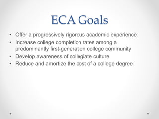 ECA Goals
• Offer a progressively rigorous academic experience
• Increase college completion rates among a
predominantly first-generation college community
• Develop awareness of collegiate culture
• Reduce and amortize the cost of a college degree
 