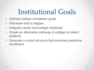 Institutional Goals
• Address college completion goals
• Decrease time to degree
• Integrate career and college readiness
• Create an alternative pathway to college for select
students
• Generate a cohort structure that promotes predictive
enrollment
 