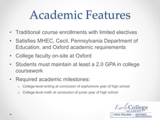 Academic Features
• Traditional course enrollments with limited electives
• Satisfies MHEC, Cecil, Pennsylvania Department of
Education, and Oxford academic requirements
• College faculty on-site at Oxford
• Students must maintain at least a 2.0 GPA in college
coursework
• Required academic milestones:
o College-level writing at conclusion of sophomore year of high school
o College-level math at conclusion of junior year of high school
 