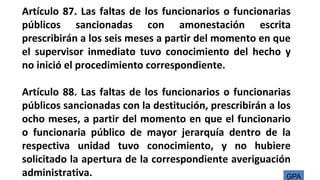 Artículo 87. Las faltas de los funcionarios o funcionarias
públicos sancionadas con amonestación escrita
prescribirán a los seis meses a partir del momento en que
el supervisor inmediato tuvo conocimiento del hecho y
no inició el procedimiento correspondiente.
Artículo 88. Las faltas de los funcionarios o funcionarias
públicos sancionadas con la destitución, prescribirán a los
ocho meses, a partir del momento en que el funcionario
o funcionaria público de mayor jerarquía dentro de la
respectiva unidad tuvo conocimiento, y no hubiere
solicitado la apertura de la correspondiente averiguación
administrativa. GPA
 