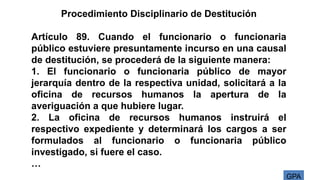 GPA
Procedimiento Disciplinario de Destitución
Artículo 89. Cuando el funcionario o funcionaria
público estuviere presuntamente incurso en una causal
de destitución, se procederá de la siguiente manera:
1. El funcionario o funcionaria público de mayor
jerarquía dentro de la respectiva unidad, solicitará a la
oficina de recursos humanos la apertura de la
averiguación a que hubiere lugar.
2. La oficina de recursos humanos instruirá el
respectivo expediente y determinará los cargos a ser
formulados al funcionario o funcionaria público
investigado, si fuere el caso.
…
 