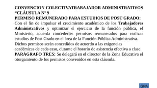 GPA
CONVENCION COLECTIVATRABAJADOR ADMINISTRATIVOS
“CLÁUSULA Nº 9
PERMISO REMUNERADO PARA ESTUDIOS DE POST GRADO:
Con el fin de impulsar el crecimiento académico de los Trabajadores
Administrativos y optimizar el ejercicio de la función pública, el
Ministerio, acuerda concederles permisos remunerados para realizar
estudios de Post Grado en el área de la Función Pública Administrativa.
Dichos permisos serán concedidos de acuerdo a las exigencias
académicas de cada caso, durante el horario de asistencia efectiva a clase.
PARÁGRAFO TRES: Se delegará en el director de la Zona Educativa el
otorgamiento de los permisos convenidos en esta cláusula.
 