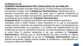 GPA
CLÁUSULA N° 38
PERMISOS REMUNERADOS POR CONVALENCIA DE UN FAMILIAR:
El Ministerio acuerda conceder hasta quince (15) días continuos de permiso
remunerado, anuales, a los Trabajadores Administrativos, beneficiarios de la
presente convención que requieran dar cuido físico o atención asistencial al
cónyuge e hijos en estado convaleciente. Igualmente cuando se trate del estado
convaleciente de los padres del Trabajador Administrativo.
Parágrafo Único: La solicitud del permiso remunerado deberá tramitarla el
interesado ante la Sede Central o Zona Educativa en la cual le corresponde
prestar servicios, haciendo una exposición motivada del caso y, acompañando los
soportes documentales que expresen, a los efectos del establecimiento de las
condiciones en que se concederá el permiso, las recomendaciones médicas para
el cuida físico o atención asistencial a las que someterá el Trabajador
Administrativo. Siempre que la recomendación de cuido la emita un médico
particular, en la oportunidad en la que el Trabajador Administrativo haga la
solicitud del permiso, deberá solicitar también la certificación o convalidación por
el servicio médico del IPASME
 