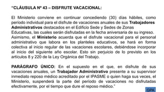 GPA
“CLÁUSULA Nº 43 – DISFRUTE VACACIONAL:
El Ministerio conviene en continuar concediendo (30) días hábiles, como
período individual para el disfrute de vacaciones anuales de sus Trabajadores
Administrativos destacados en el Edificio Sede y Sedes de Zonas
Educativas, las cuales serán disfrutadas en la fecha aniversaria de su ingreso.
Asimismo, el Ministerio acuerda que el disfrute vacacional para el personal
administrativo que labora en los planteles educativos, se hará en forma
colectiva al inicio regular de las vacaciones escolares, debiéndose incorporar
al inicio del siguiente año escolar. Esto sin perjuicio de lo previsto en los
artículos 8 y 220 de la Ley Orgánica del Trabajo.
PARÁGRAFO ÚNICO: En el supuesto en el que, en disfrute de sus
vacaciones anuales, un Trabajador Administrativo presente a su supervisor
inmediato reposo médico acreditado por el IPASME o quien haga sus veces, el
Ministerio, suspenderá la parte del período de vacaciones no disfrutadas
efectivamente, por el tiempo que dure el reposo médico.”
 