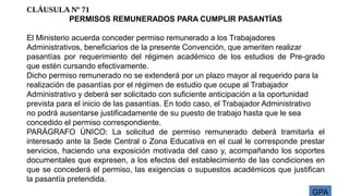 GPA
CLÁUSULA Nº 71
PERMISOS REMUNERADOS PARA CUMPLIR PASANTÍAS
El Ministerio acuerda conceder permiso remunerado a los Trabajadores
Administrativos, beneficiarios de la presente Convención, que ameriten realizar
pasantías por requerimiento del régimen académico de los estudios de Pre-grado
que estén cursando efectivamente.
Dicho permiso remunerado no se extenderá por un plazo mayor al requerido para la
realización de pasantías por el régimen de estudio que ocupe al Trabajador
Administrativo y deberá ser solicitado con suficiente anticipación a la oportunidad
prevista para el inicio de las pasantías. En todo caso, el Trabajador Administrativo
no podrá ausentarse justificadamente de su puesto de trabajo hasta que le sea
concedido el permiso correspondiente.
PARÁGRAFO ÚNICO: La solicitud de permiso remunerado deberá tramitarla el
interesado ante la Sede Central o Zona Educativa en el cual le corresponde prestar
servicios, haciendo una exposición motivada del caso y, acompañando los soportes
documentales que expresen, a los efectos del establecimiento de las condiciones en
que se concederá el permiso, las exigencias o supuestos académicos que justifican
la pasantía pretendida.
 