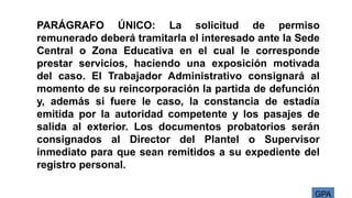GPA
PARÁGRAFO ÚNICO: La solicitud de permiso
remunerado deberá tramitarla el interesado ante la Sede
Central o Zona Educativa en el cual le corresponde
prestar servicios, haciendo una exposición motivada
del caso. El Trabajador Administrativo consignará al
momento de su reincorporación la partida de defunción
y, además si fuere le caso, la constancia de estadía
emitida por la autoridad competente y los pasajes de
salida al exterior. Los documentos probatorios serán
consignados al Director del Plantel o Supervisor
inmediato para que sean remitidos a su expediente del
registro personal.
 