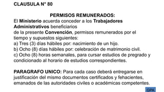 GPA
CLAUSULA N° 80
PERMISOS REMUNERADOS:
El Ministerio acuerda conceder a los Trabajadores
Administrativos beneficiarios
de la presente Convención, permisos remunerados por el
tiempo y supuestos siguientes:
a) Tres (3) días hábiles por: nacimiento de un hijo.
b) Ocho (8) días hábiles por: celebración de matrimonio civil.
c) Ocho (8) horas semanales, para cursar estudios de pregrado y
condicionado al horario de estudios correspondientes.
PARAGRAFO UNICO: Para cada caso deberá entregarse en
justificación del mismo documentos certificados y fehacientes,
emanados de las autoridades civiles o académicas competentes.
 