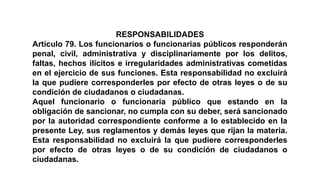 RESPONSABILIDADES
Artículo 79. Los funcionarios o funcionarias públicos responderán
penal, civil, administrativa y disciplinariamente por los delitos,
faltas, hechos ilícitos e irregularidades administrativas cometidas
en el ejercicio de sus funciones. Esta responsabilidad no excluirá
la que pudiere corresponderles por efecto de otras leyes o de su
condición de ciudadanos o ciudadanas.
Aquel funcionario o funcionaria público que estando en la
obligación de sancionar, no cumpla con su deber, será sancionado
por la autoridad correspondiente conforme a lo establecido en la
presente Ley, sus reglamentos y demás leyes que rijan la materia.
Esta responsabilidad no excluirá la que pudiere corresponderles
por efecto de otras leyes o de su condición de ciudadanos o
ciudadanas.
 