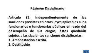 Régimen Disciplinario
Artículo 82. Independientemente de las
sanciones previstas en otras leyes aplicables a los
funcionarios o funcionarias públicos en razón del
desempeño de sus cargos, éstos quedarán
sujetos a las siguientes sanciones disciplinarias:
1. Amonestación escrita.
2. Destitución.
GPA
 