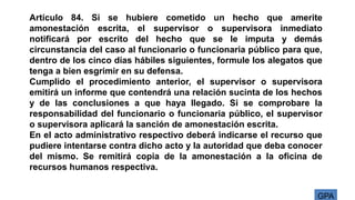 GPA
Artículo 84. Si se hubiere cometido un hecho que amerite
amonestación escrita, el supervisor o supervisora inmediato
notificará por escrito del hecho que se le imputa y demás
circunstancia del caso al funcionario o funcionaria público para que,
dentro de los cinco días hábiles siguientes, formule los alegatos que
tenga a bien esgrimir en su defensa.
Cumplido el procedimiento anterior, el supervisor o supervisora
emitirá un informe que contendrá una relación sucinta de los hechos
y de las conclusiones a que haya llegado. Si se comprobare la
responsabilidad del funcionario o funcionaria público, el supervisor
o supervisora aplicará la sanción de amonestación escrita.
En el acto administrativo respectivo deberá indicarse el recurso que
pudiere intentarse contra dicho acto y la autoridad que deba conocer
del mismo. Se remitirá copia de la amonestación a la oficina de
recursos humanos respectiva.
 